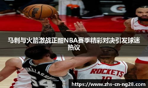 马刺与火箭激战正酣NBA赛季精彩对决引发球迷热议